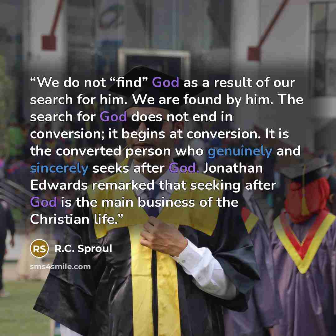 “We do not “find” God as a result of our search for him. We are found by him. The search for God does not end in conversion; it begins at conversion. It is the converted person who genuinely and sincerely seeks after God. Jonathan Edwards remarked that seeking after God is the main business of the…” quote by R.C. Sproul