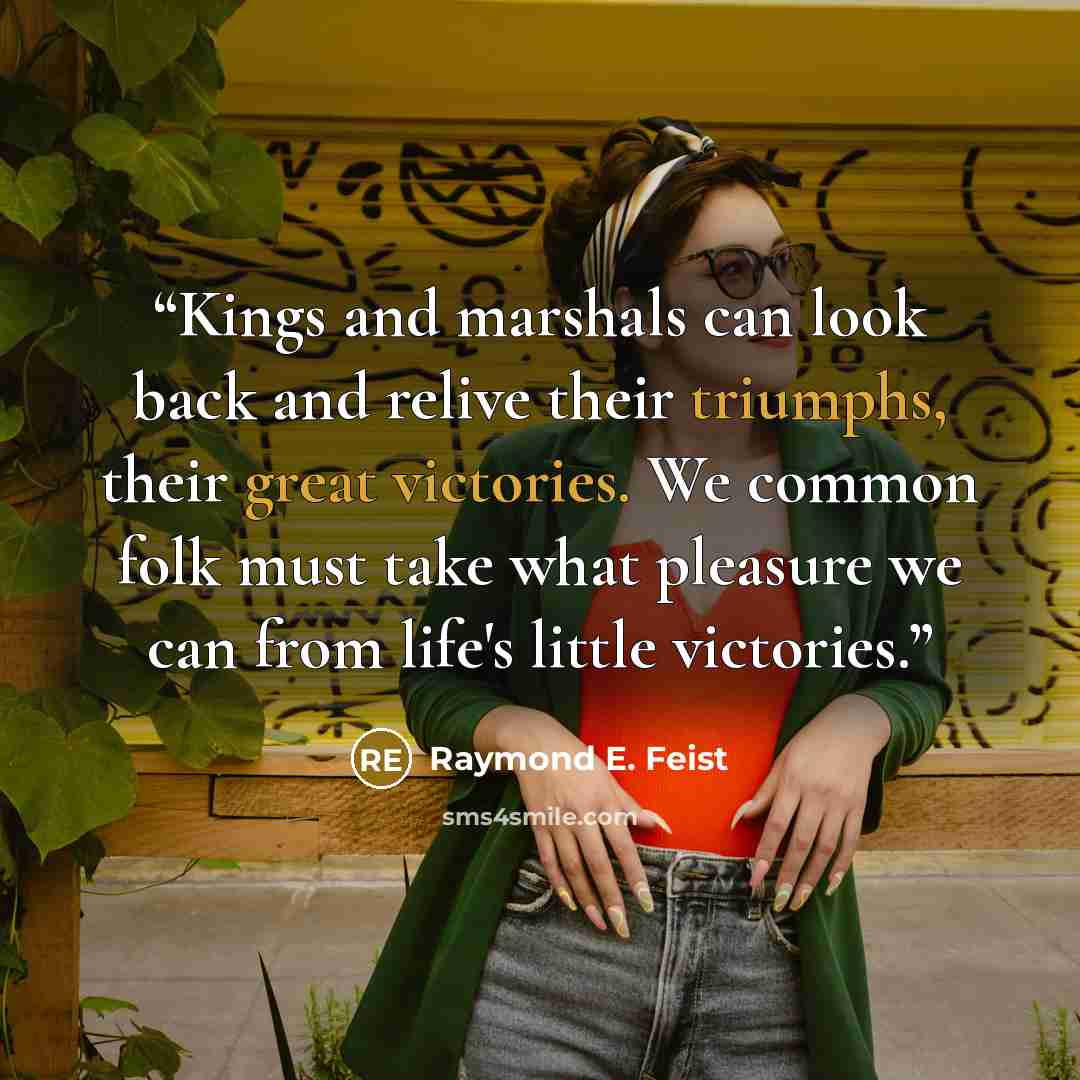 “Kings and marshals can look back and relive their triumphs, their great victories. We common folk must take what pleasure we can from life's little victories.” quote by Raymond E. Feist