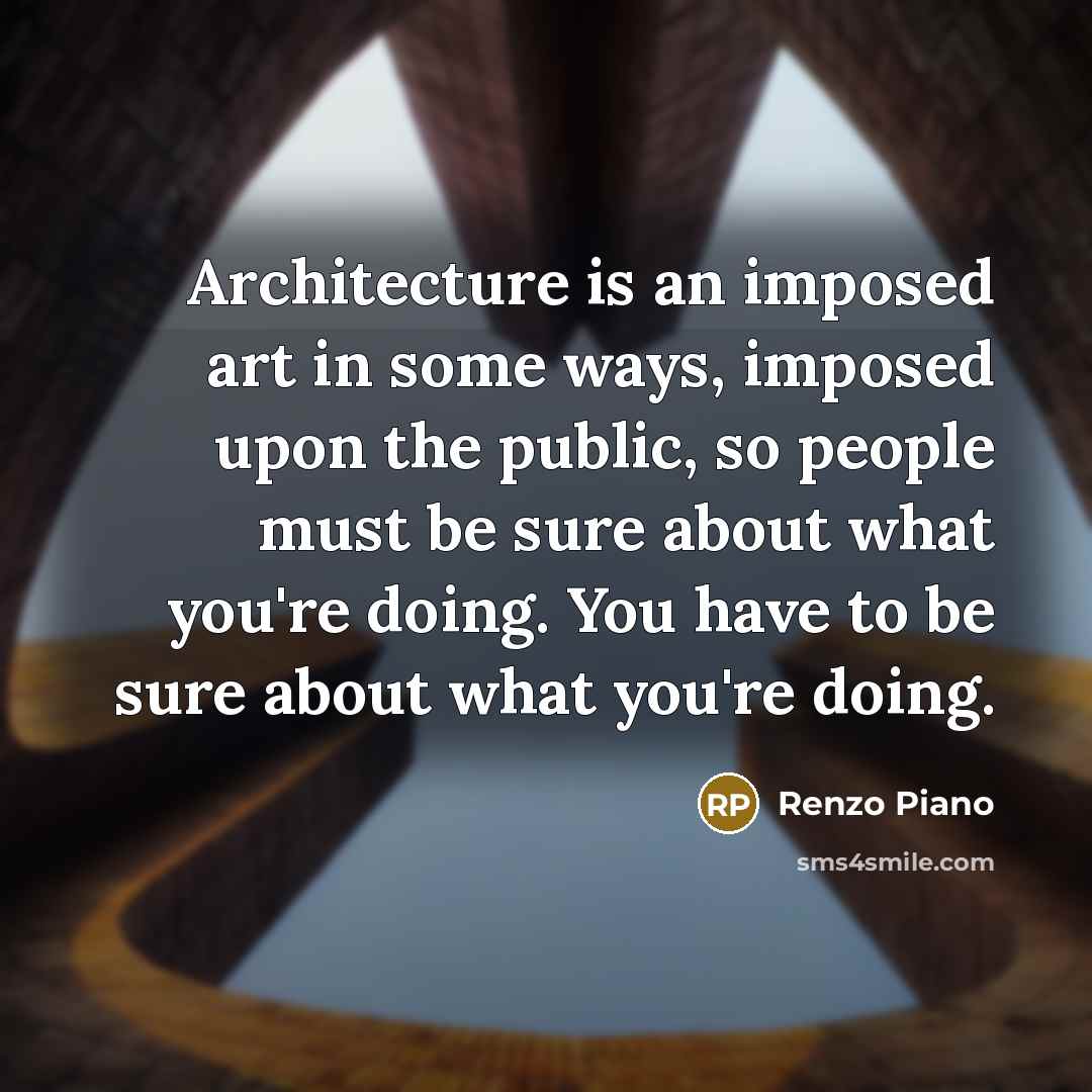 “Architecture is an imposed art in some ways, imposed upon the public, so people must be sure about what you're doing. You have to be sure about what you're doing.” quote by Renzo Piano
