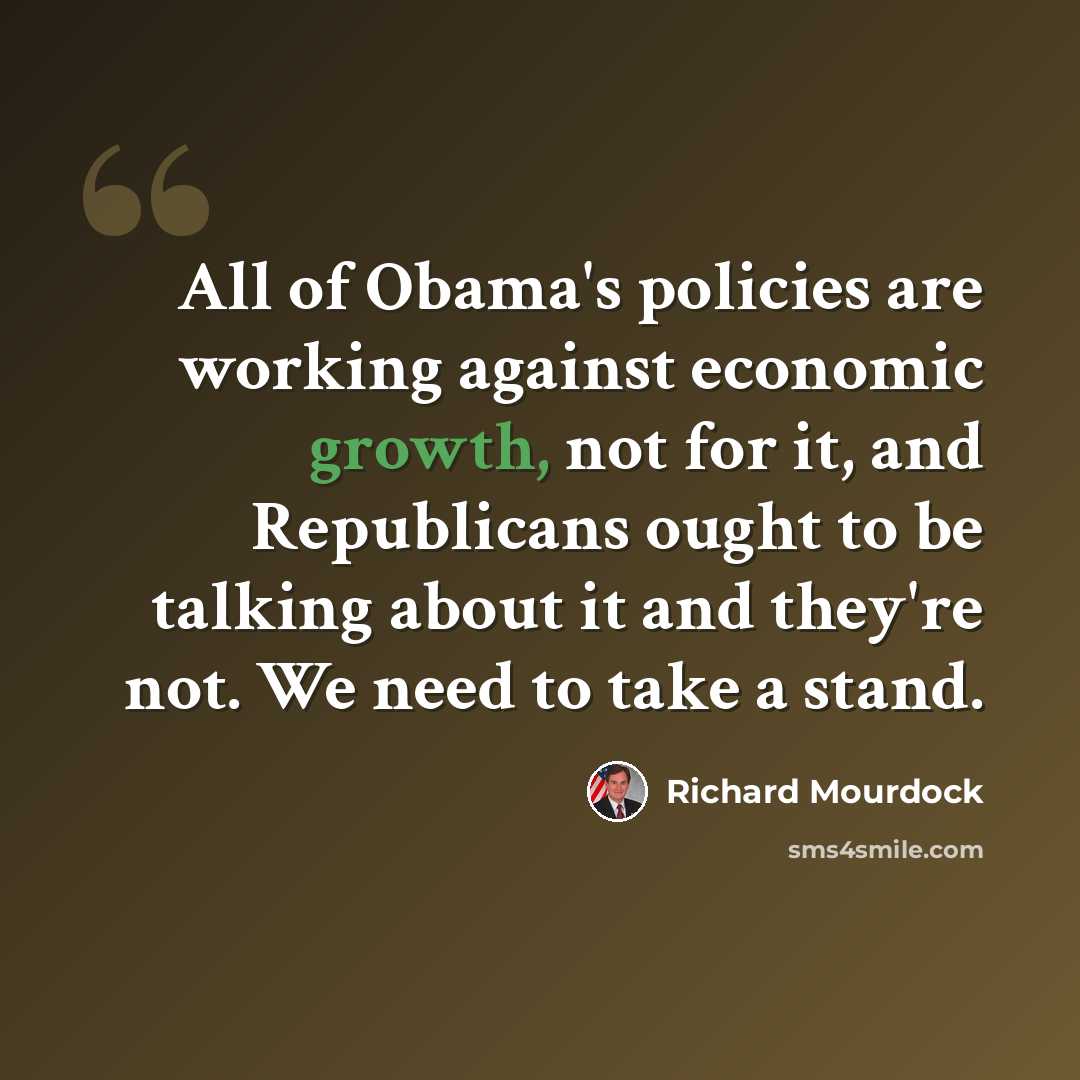 “All of Obama's policies are working against economic growth, not for it, and Republicans ought to be talking about it and they're not. We need to take a stand.” quote by Richard Mourdock