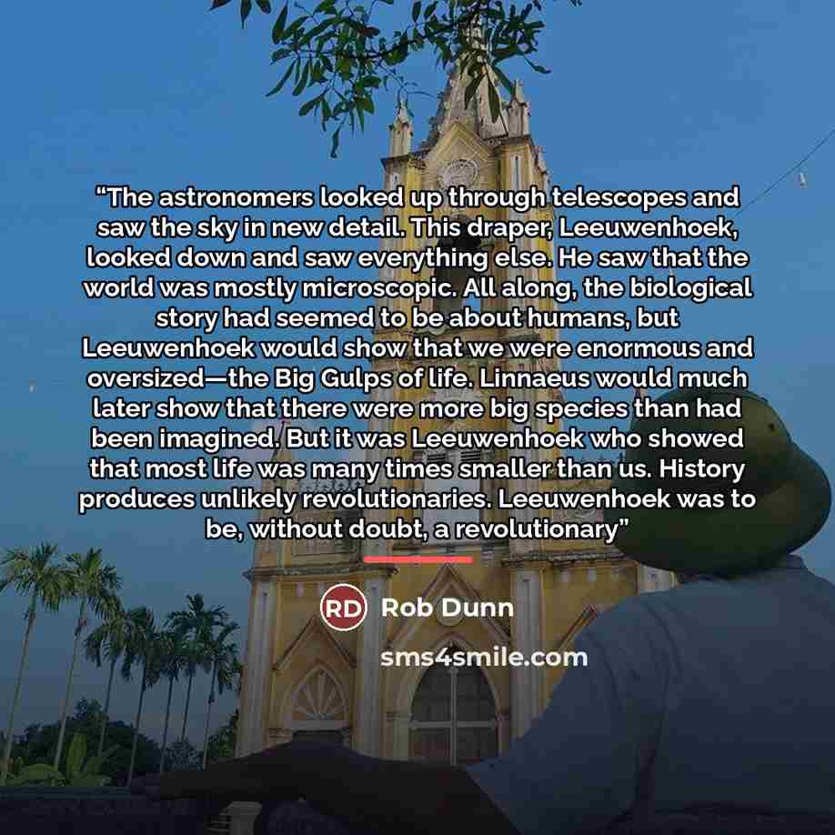 “The astronomers looked up through telescopes and saw the sky in new detail. This draper, Leeuwenhoek, looked down and saw everything else. He saw that the world was mostly microscopic. All along, the biological story had seemed to be about humans, but Leeuwenhoek would show that we were enormous…” quote by Rob Dunn
