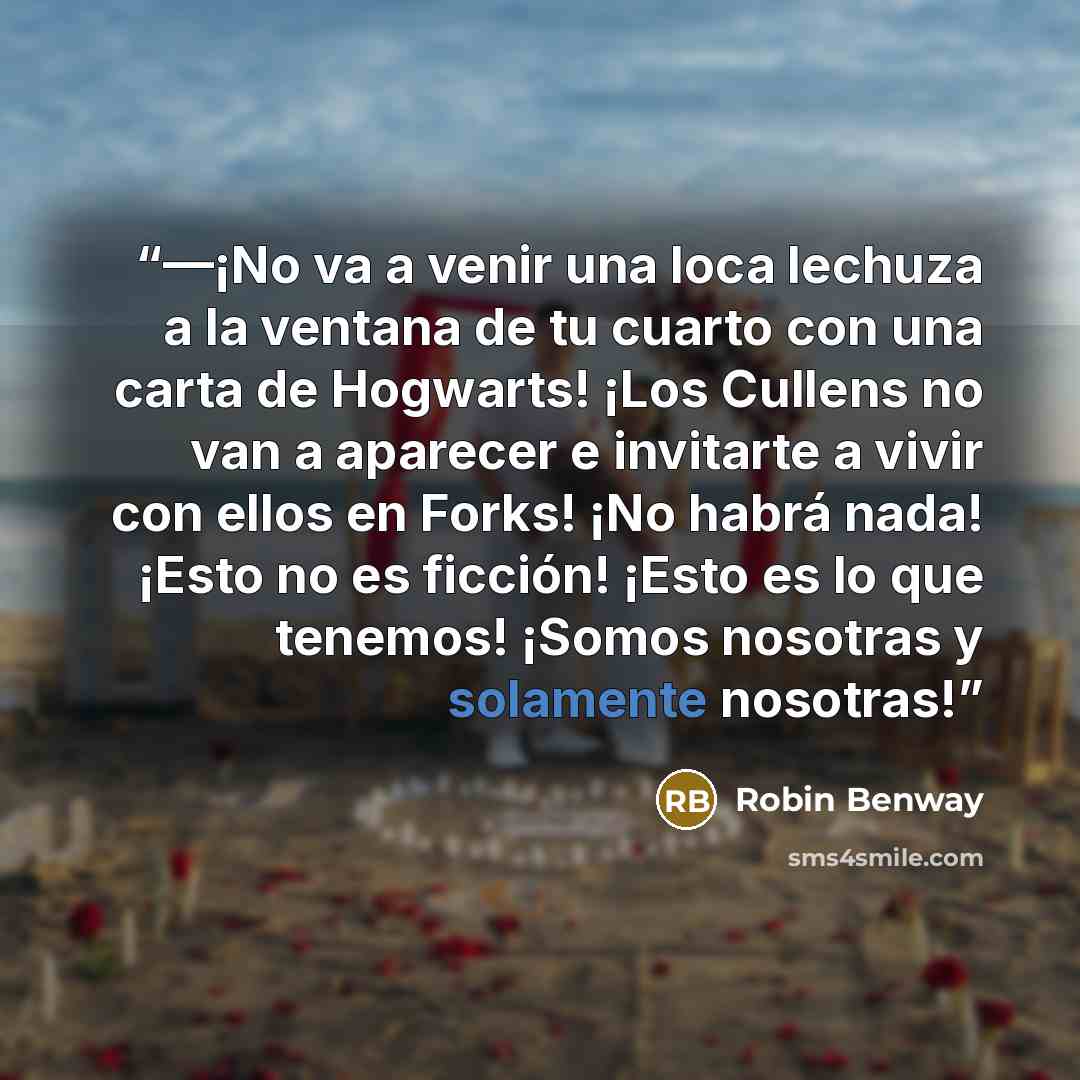 “—¡No va a venir una loca lechuza a la ventana de tu cuarto con una carta de Hogwarts! ¡Los Cullens no van a aparecer e invitarte a vivir con ellos en Forks! ¡No habrá nada! ¡Esto no es ficción! ¡Esto es lo que tenemos! ¡Somos nosotras y solamente nosotras!” quote by Robin Benway
