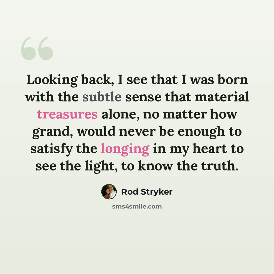 “Looking back, I see that I was born with the subtle sense that material treasures alone, no matter how grand, would never be enough to satisfy the longing in my heart to see the light, to know the truth.” quote by Rod Stryker