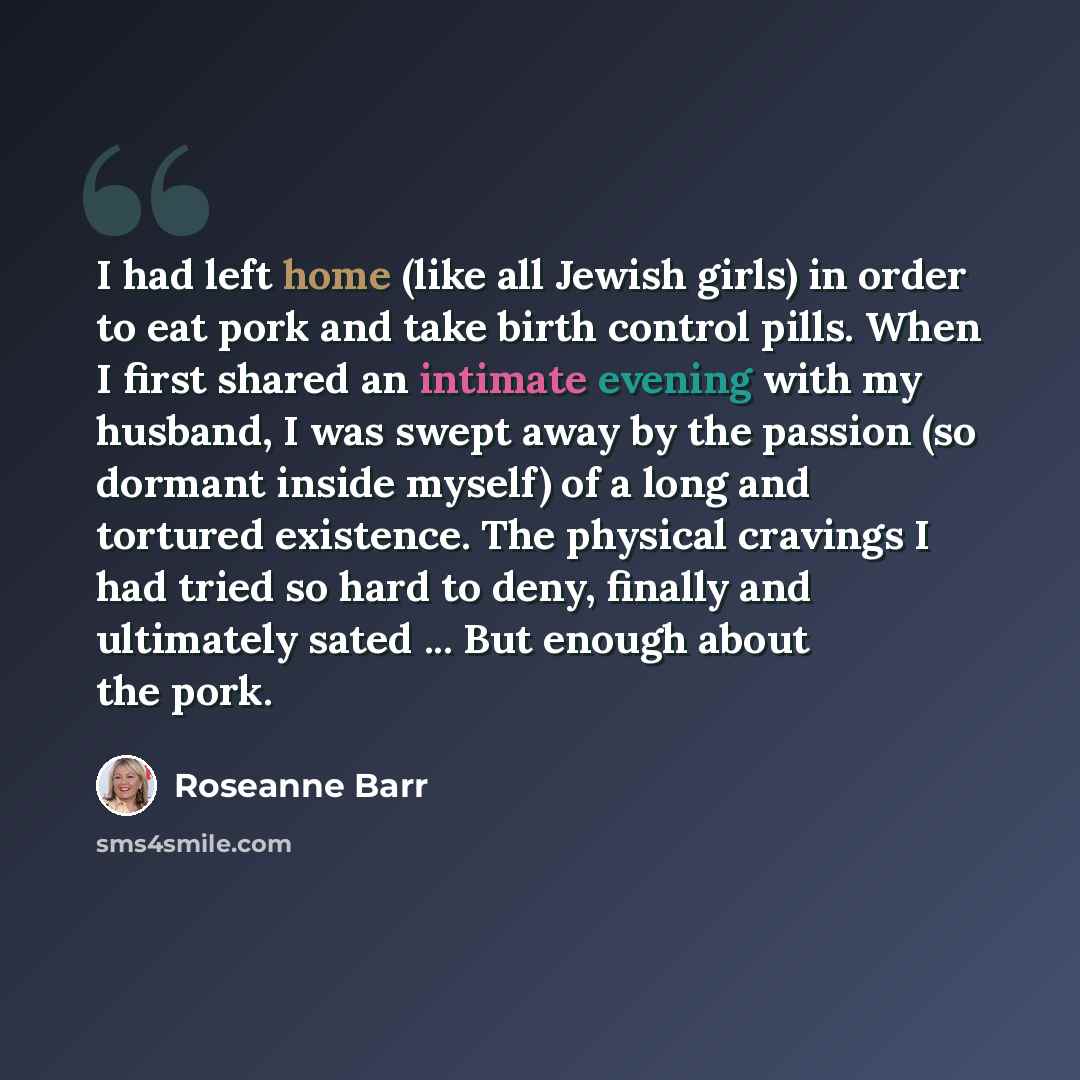 “I had left home (like all Jewish girls) in order to eat pork and take birth control pills. When I first shared an intimate evening with my husband, I was swept away by the passion (so dormant inside myself) of a long and tortured existence. The physical cravings I had tried so hard to deny…” quote by Roseanne Barr