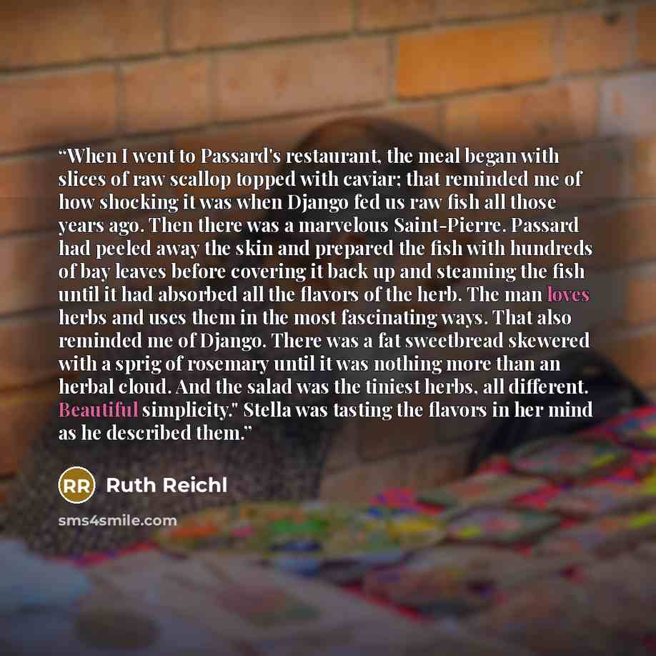 “When I went to Passard's restaurant, the meal began with slices of raw scallop topped with caviar; that reminded me of how shocking it was when Django fed us raw fish all those years ago. Then there was a marvelous Saint-Pierre. Passard had peeled away the skin and prepared the fish with hundreds…” quote by Ruth Reichl
