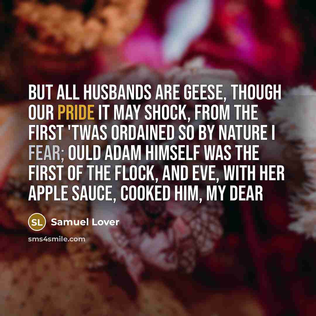 “But all husbands are geese, though our pride it may shock, From the first 'twas ordained so by Nature I fear; Ould Adam himself was the first of the flock, And Eve, with her apple sauce, cooked him, my dear” quote by Samuel Lover