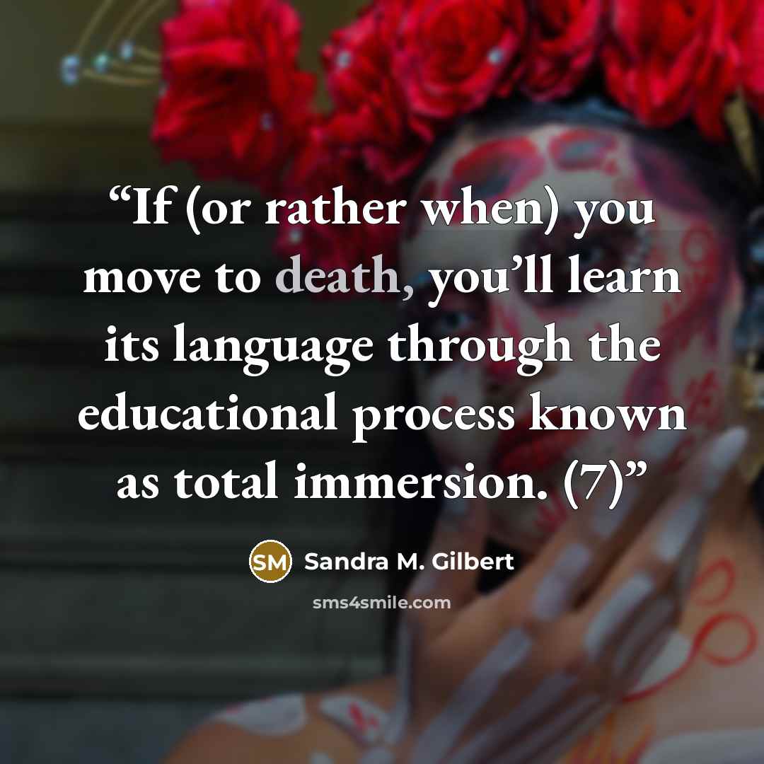“If (or rather when) you move to death, you’ll learn its language through the educational process known as total immersion. (7)” quote by Sandra M. Gilbert