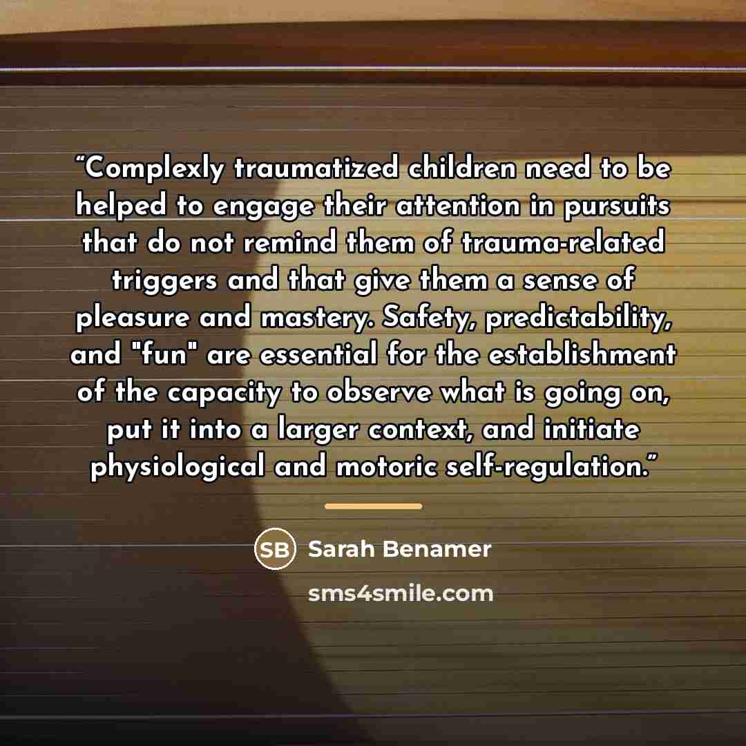 “Complexly traumatized children need to be helped to engage their attention in pursuits that do not remind them of trauma-related triggers and that give them a sense of pleasure and mastery. Safety, predictability, and "fun" are essential for the establishment of the capacity to observe what is…” quote by Sarah Benamer