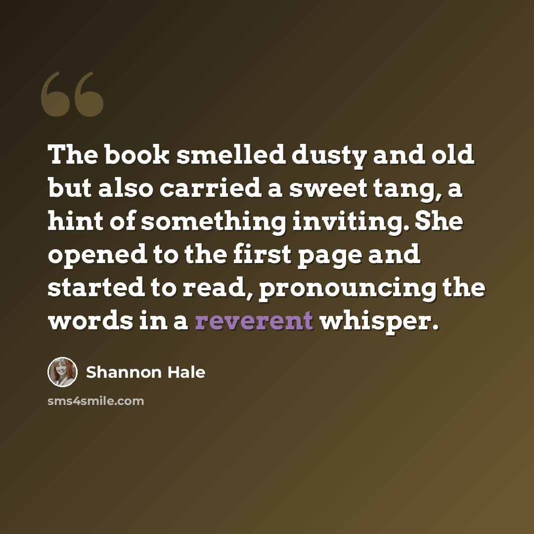 “The book smelled dusty and old but also carried a sweet tang, a hint of something inviting. She opened to the first page and started to read, pronouncing the words in a reverent whisper.” quote by Shannon Hale