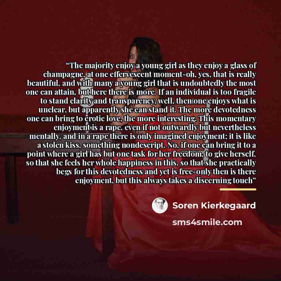 “The majority enjoy a young girl as they enjoy a glass of champagne, at one effervescent moment-oh, yes, that is really beautiful, and with many a young girl that is undoubtedly the most one can attain, but here there is more. If an individual is too fragile to stand clarity and transparency, well…” quote by Soren Kierkegaard