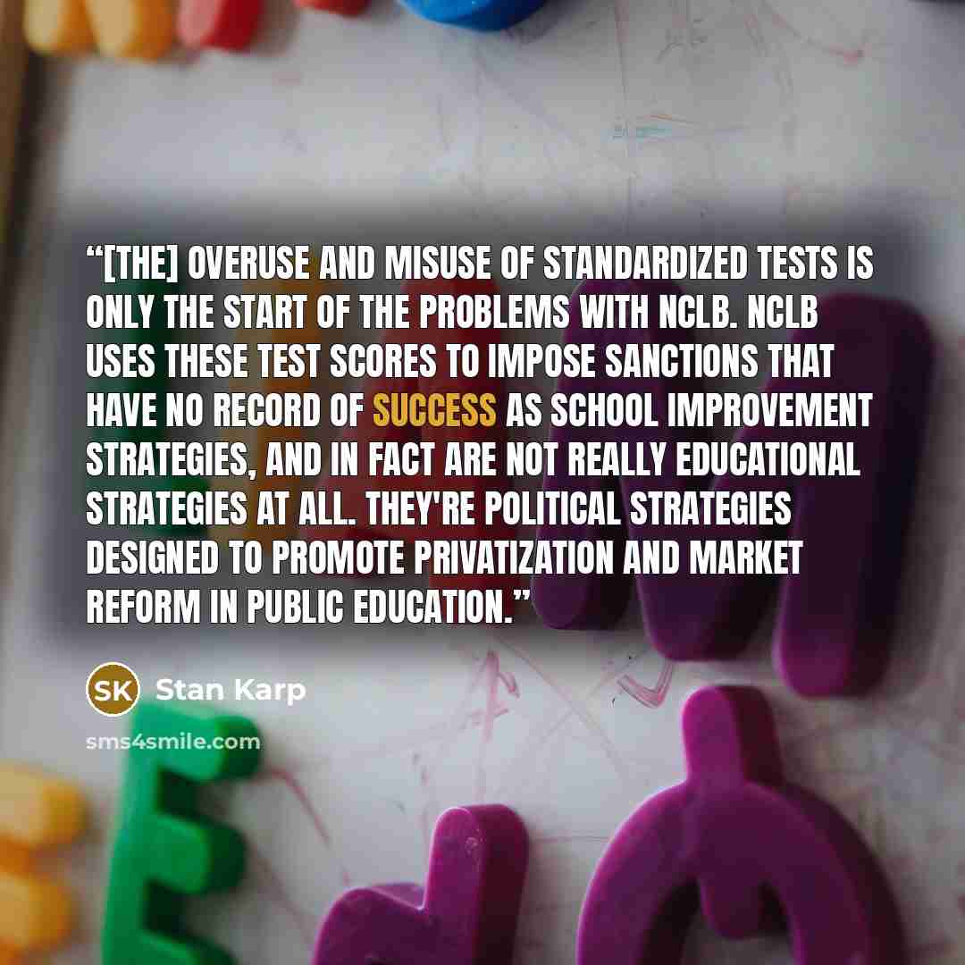 “[The] overuse and misuse of standardized tests is only the start of the problems with NCLB. NCLB uses these test scores to impose sanctions that have no record of success as school improvement strategies, and in fact are not really educational strategies at all. They're political strategies…” quote by Stan Karp