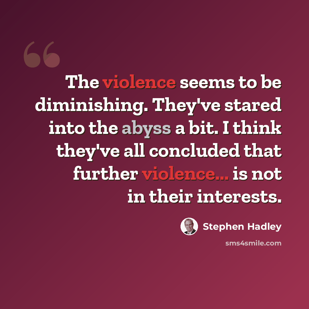 “The violence seems to be diminishing. They've stared into the abyss a bit. I think they've all concluded that further violence... is not in their interests.” quote by Stephen Hadley
