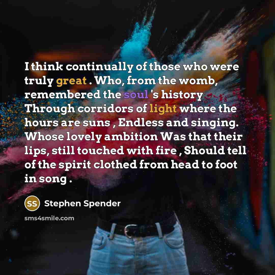 “I think continually of those who were truly great . Who, from the womb, remembered the soul 's history Through corridors of light where the hours are suns , Endless and singing. Whose lovely ambition Was that their lips, still touched with fire , Should tell of the spirit clothed from head to foot…” quote by Stephen Spender