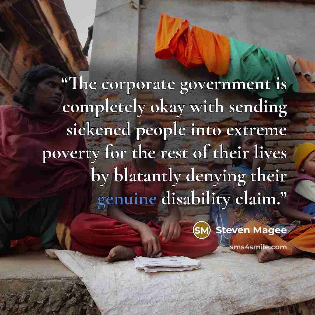“The corporate government is completely okay with sending sickened people into extreme poverty for the rest of their lives by blatantly denying their genuine disability claim.” quote by Steven Magee