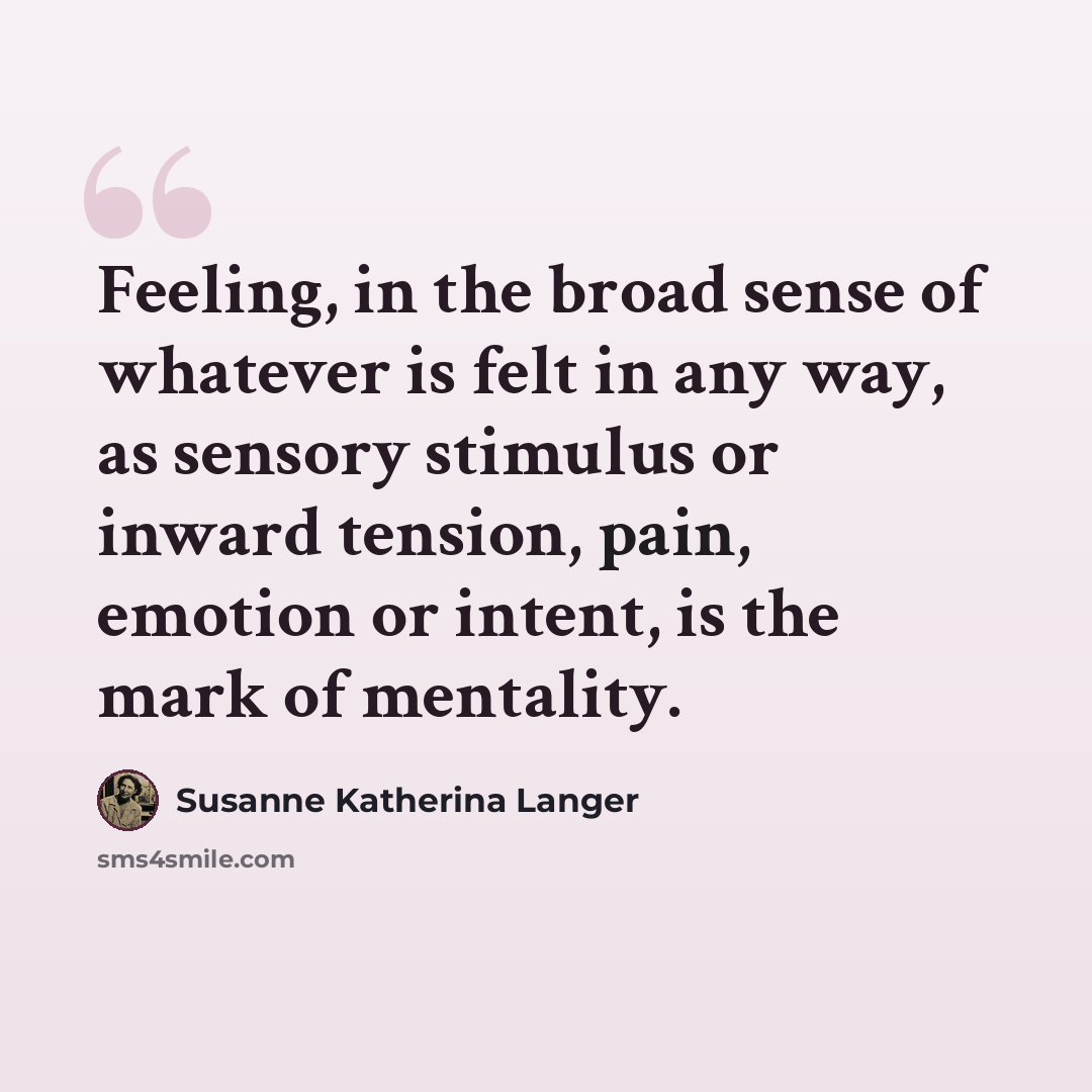 “Feeling, in the broad sense of whatever is felt in any way, as sensory stimulus or inward tension, pain, emotion or intent, is the mark of mentality.” quote by Susanne Katherina Langer