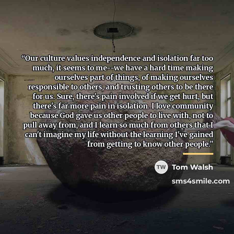 “Our culture values independence and isolation far too much, it seems to me--we have a hard time making ourselves part of things, of making ourselves responsible to others, and trusting others to be there for us. Sure, there's pain involved if we get hurt, but there's far more pain in isolation. I…” quote by Tom Walsh