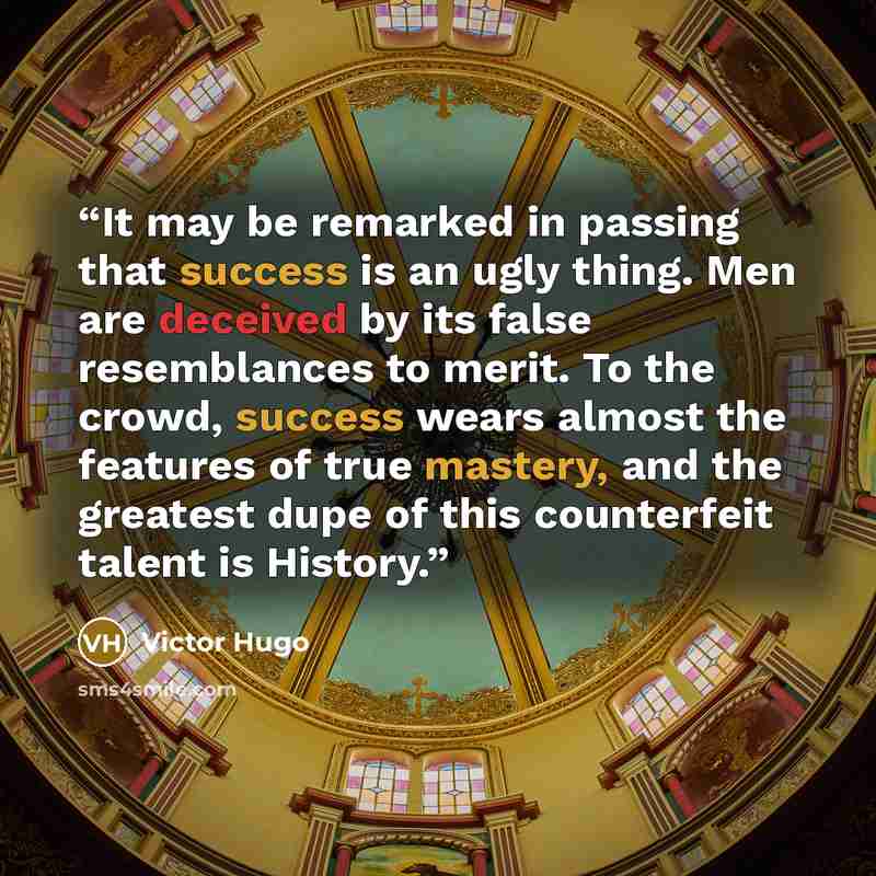 “It may be remarked in passing that success is an ugly thing. Men are deceived by its false resemblances to merit. To the crowd, success wears almost the features of true mastery, and the greatest dupe of this counterfeit talent is History.” quote by Victor Hugo