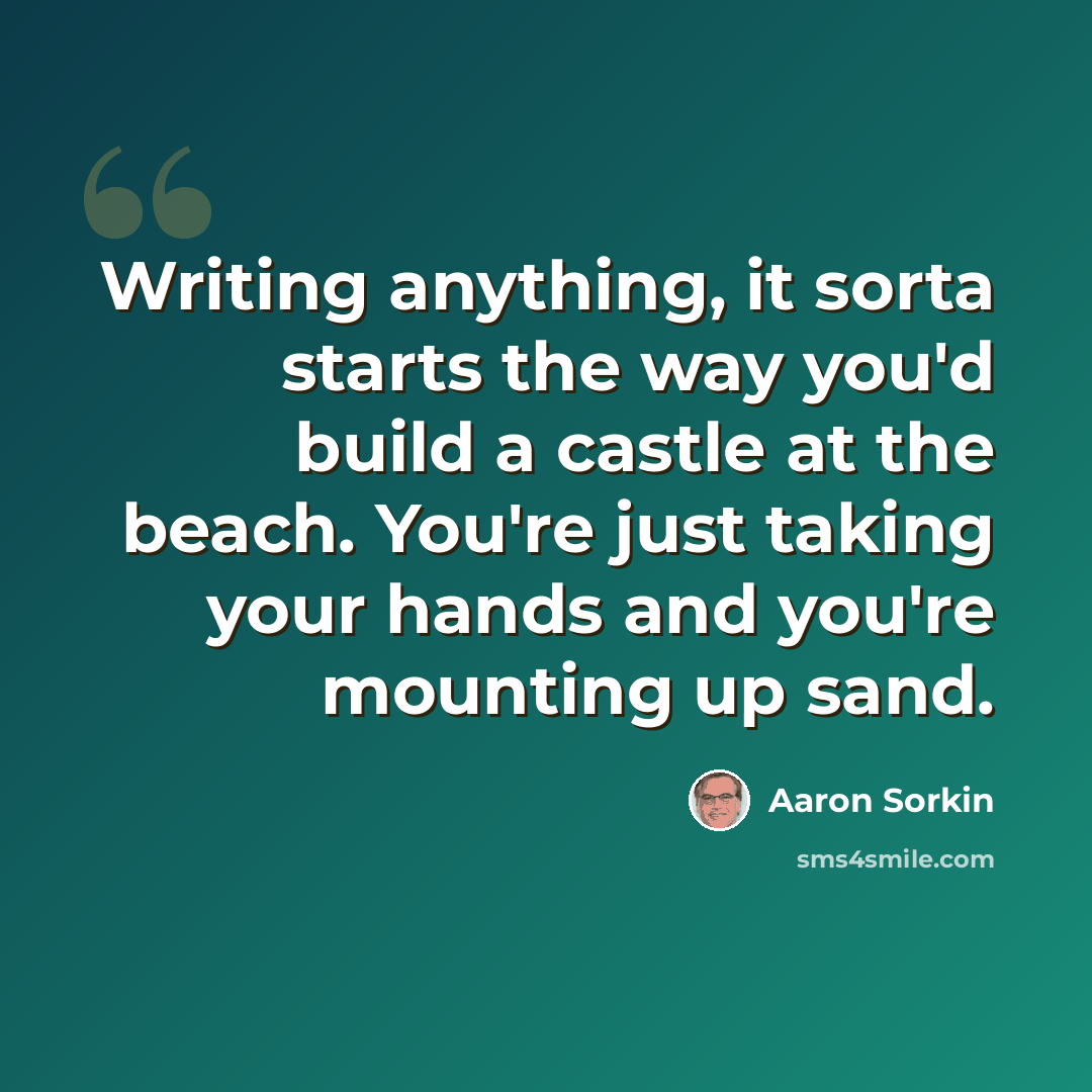 “Writing anything, it sorta starts the way you'd build a castle at the beach. You're just taking your hands and you're mounting up sand.” quote by Aaron Sorkin