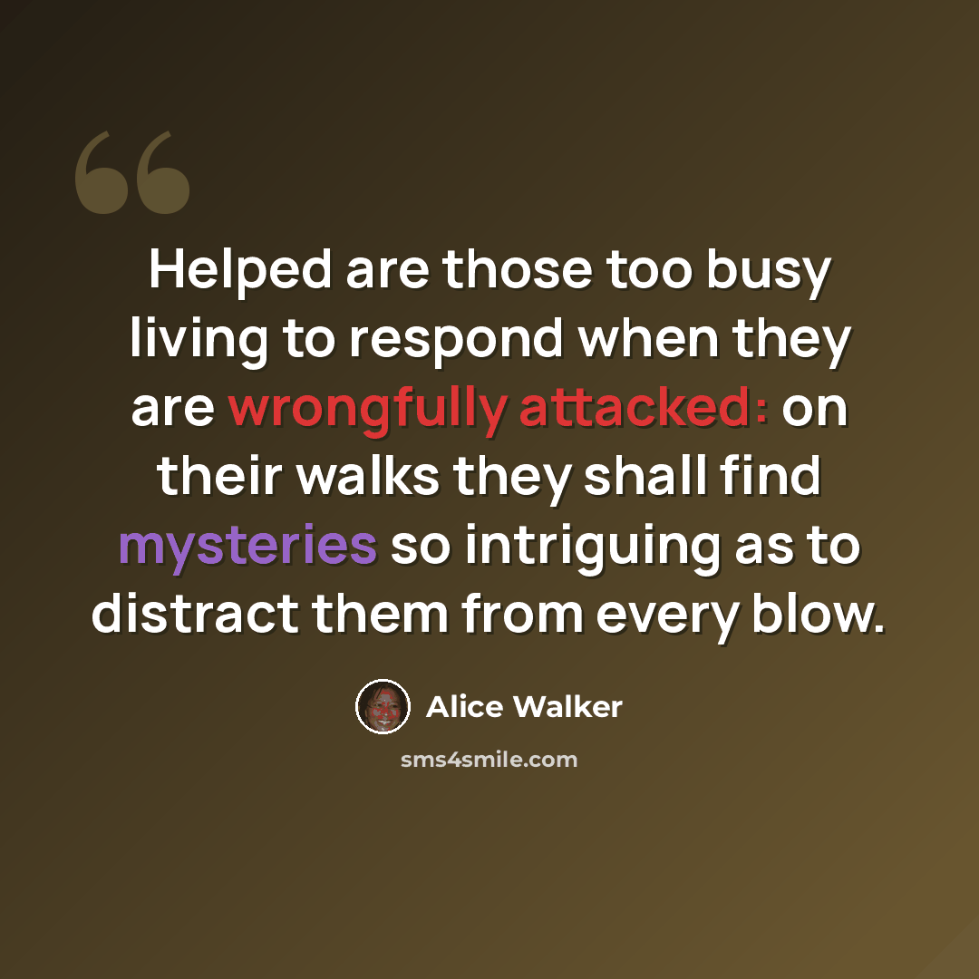 “Helped are those too busy living to respond when they are wrongfully attacked: on their walks they shall find mysteries so intriguing as to distract them from every blow.” quote by Alice Walker