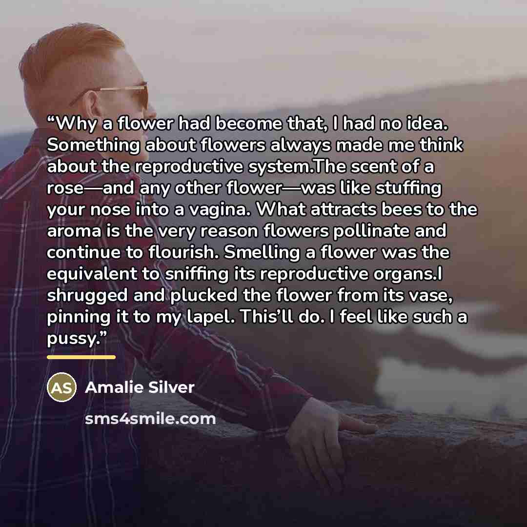 “Why a flower had become that, I had no idea. Something about flowers always made me think about the reproductive system.The scent of a rose—and any other flower—was like stuffing your nose into a vagina. What attracts bees to the aroma is the very reason flowers pollinate and continue to flourish…” quote by Amalie Silver