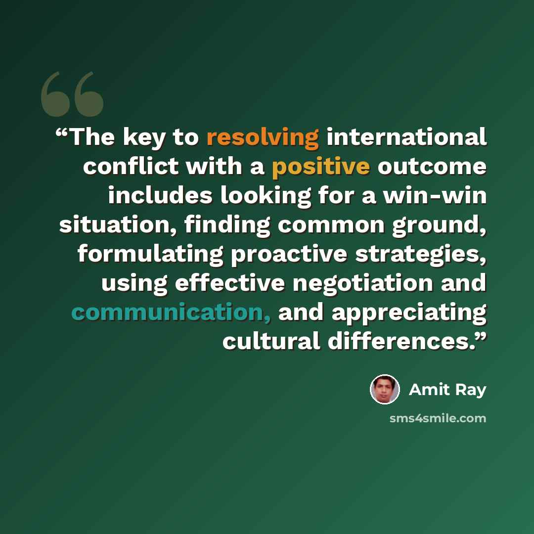 “The key to resolving international conflict with a positive outcome includes looking for a win-win situation, finding common ground, formulating proactive strategies, using effective negotiation and communication, and appreciating cultural differences.” quote by Amit Ray