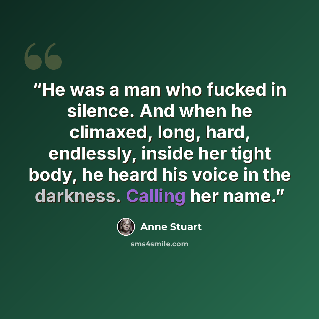 “He was a man who fucked in silence. And when he climaxed, long, hard, endlessly, inside her tight body, he heard his voice in the darkness. Calling her name.” quote by Anne Stuart