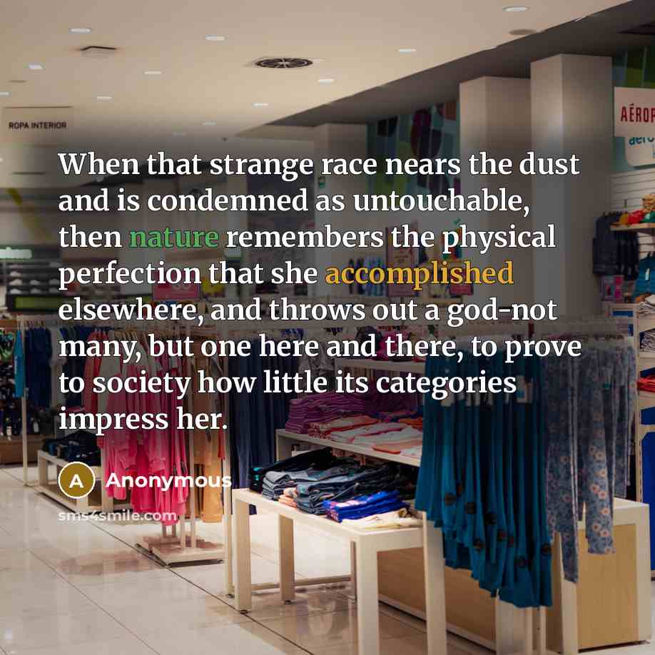 “When that strange race nears the dust and is condemned as untouchable, then nature remembers the physical perfection that she accomplished elsewhere, and throws out a god-not many, but one here and there, to prove to society how little its categories impress her.” quote by Anonymous