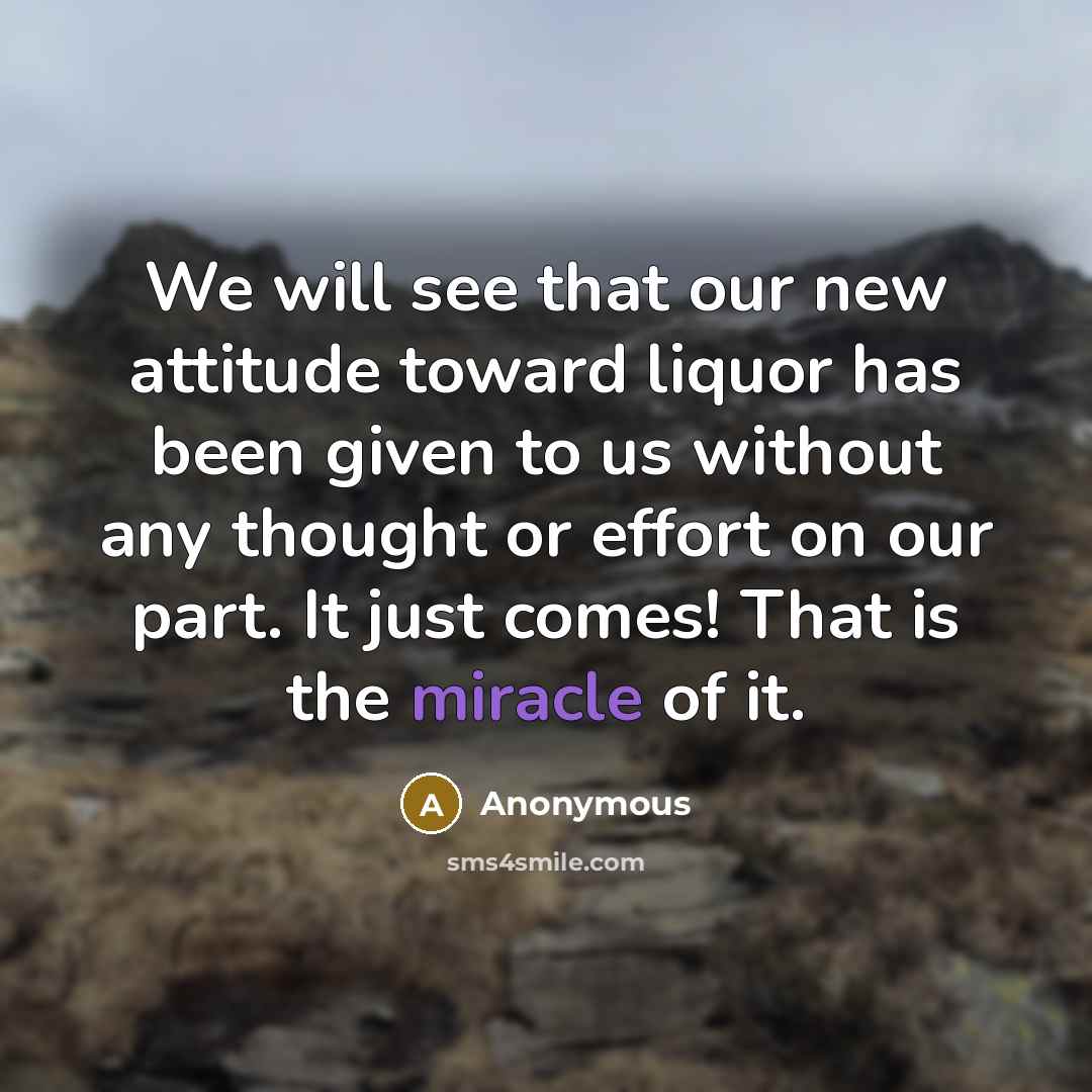“We will see that our new attitude toward liquor has been given to us without any thought or effort on our part. It just comes! That is the miracle of it.” quote by Anonymous