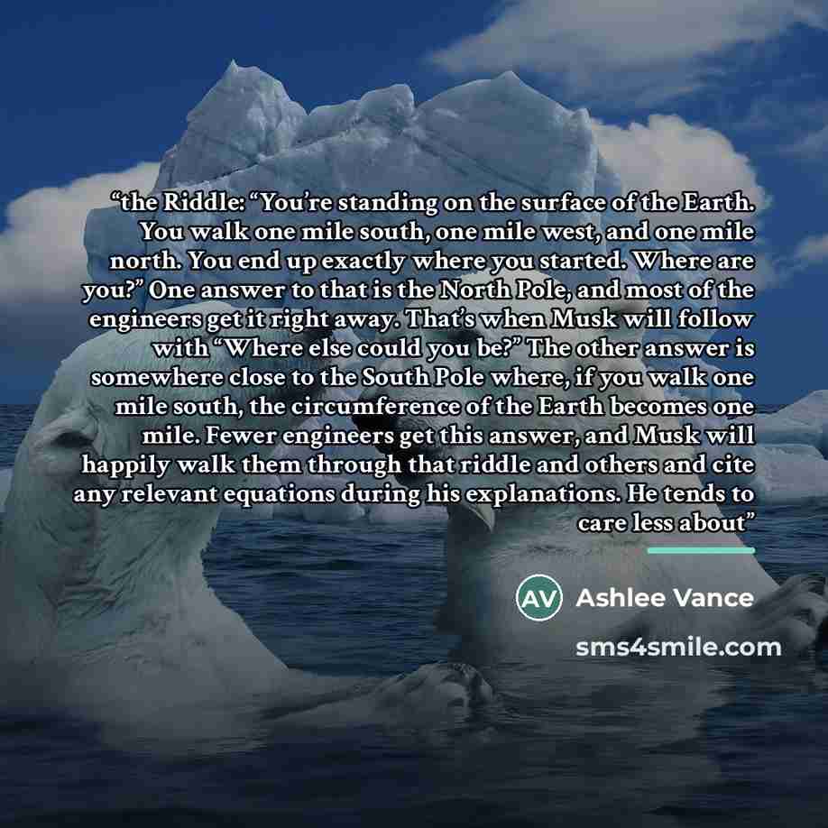 “the Riddle: “You’re standing on the surface of the Earth. You walk one mile south, one mile west, and one mile north. You end up exactly where you started. Where are you?” One answer to that is the North Pole, and most of the engineers get it right away. That’s when Musk will follow with “Where…” quote by Ashlee Vance