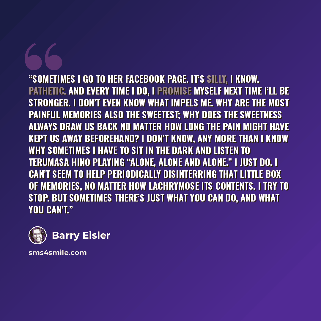 “Sometimes I go to her Facebook page. It’s silly, I know. Pathetic. And every time I do, I promise myself next time I’ll be stronger. I don’t even know what impels me. Why are the most painful memories also the sweetest; why does the sweetness always draw us back no matter how long the pain might…” quote by Barry Eisler