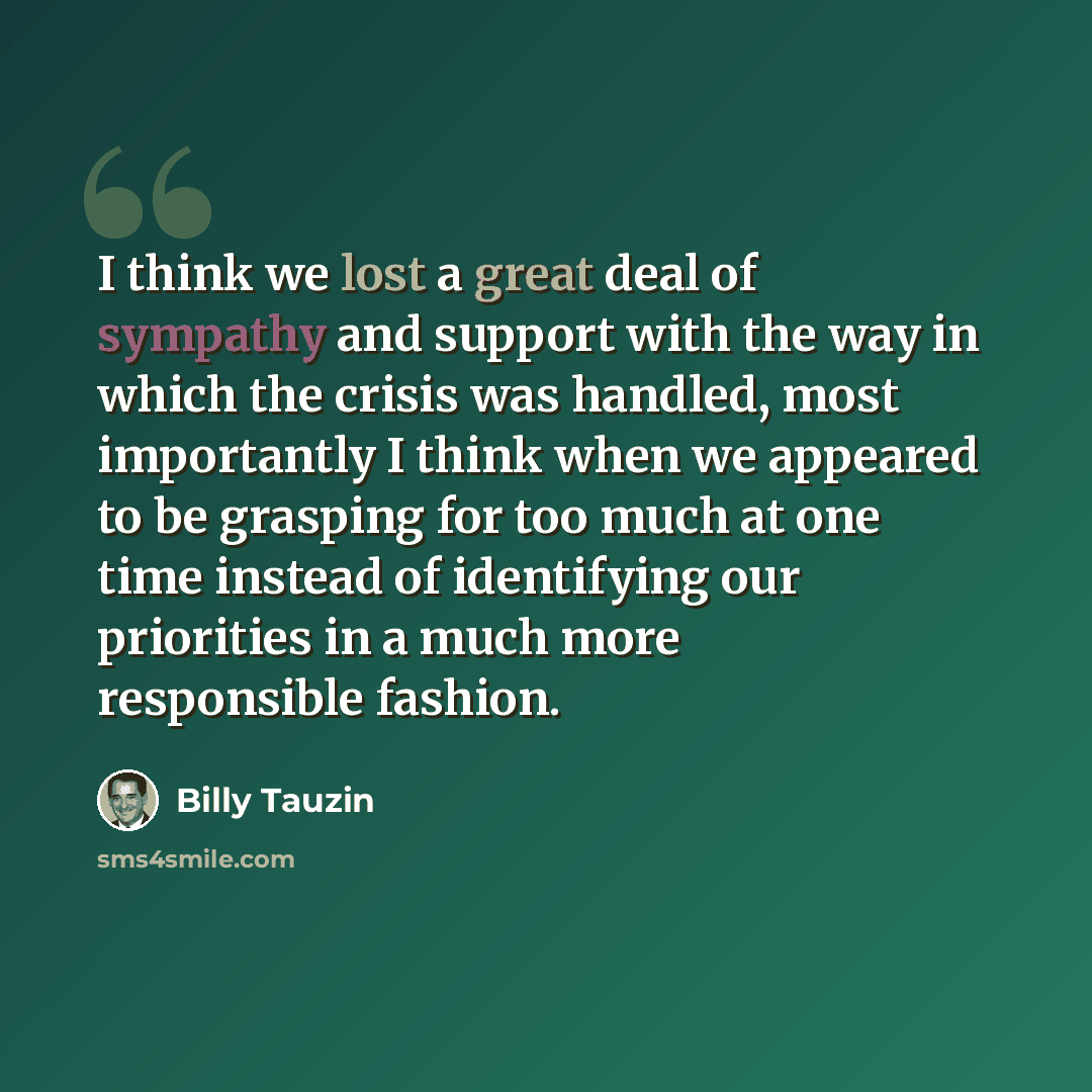 “I think we lost a great deal of sympathy and support with the way in which the crisis was handled, most importantly I think when we appeared to be grasping for too much at one time instead of identifying our priorities in a much more responsible fashion.” quote by Billy Tauzin