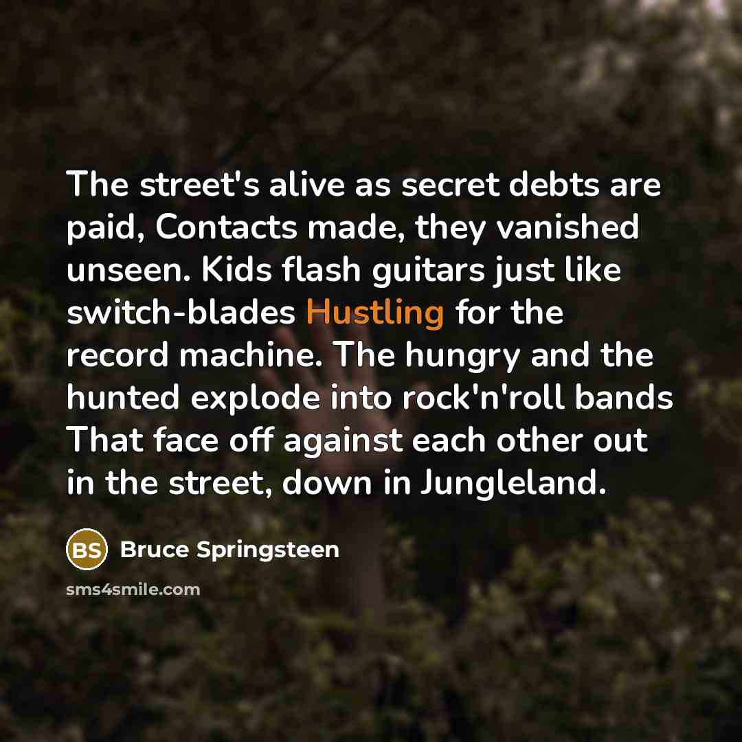 “The street's alive as secret debts are paid, Contacts made, they vanished unseen. Kids flash guitars just like switch-blades Hustling for the record machine. The hungry and the hunted explode into rock'n'roll bands That face off against each other out in the street, down in Jungleland.” quote by Bruce Springsteen