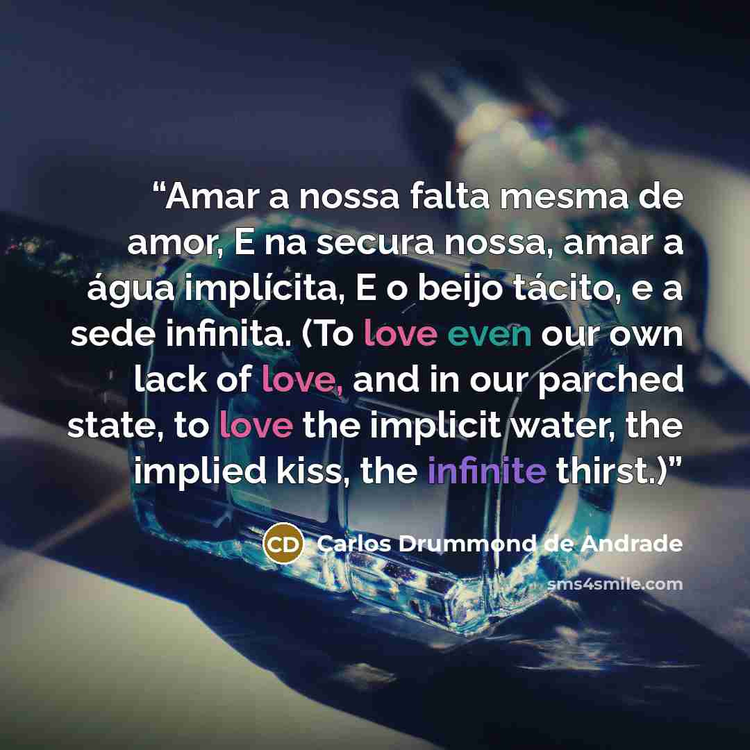 “Amar a nossa falta mesma de amor, E na secura nossa, amar a água implícita, E o beijo tácito, e a sede infinita. (To love even our own lack of love, and in our parched state, to love the implicit water, the implied kiss, the infinite thirst.)” quote by Carlos Drummond de Andrade