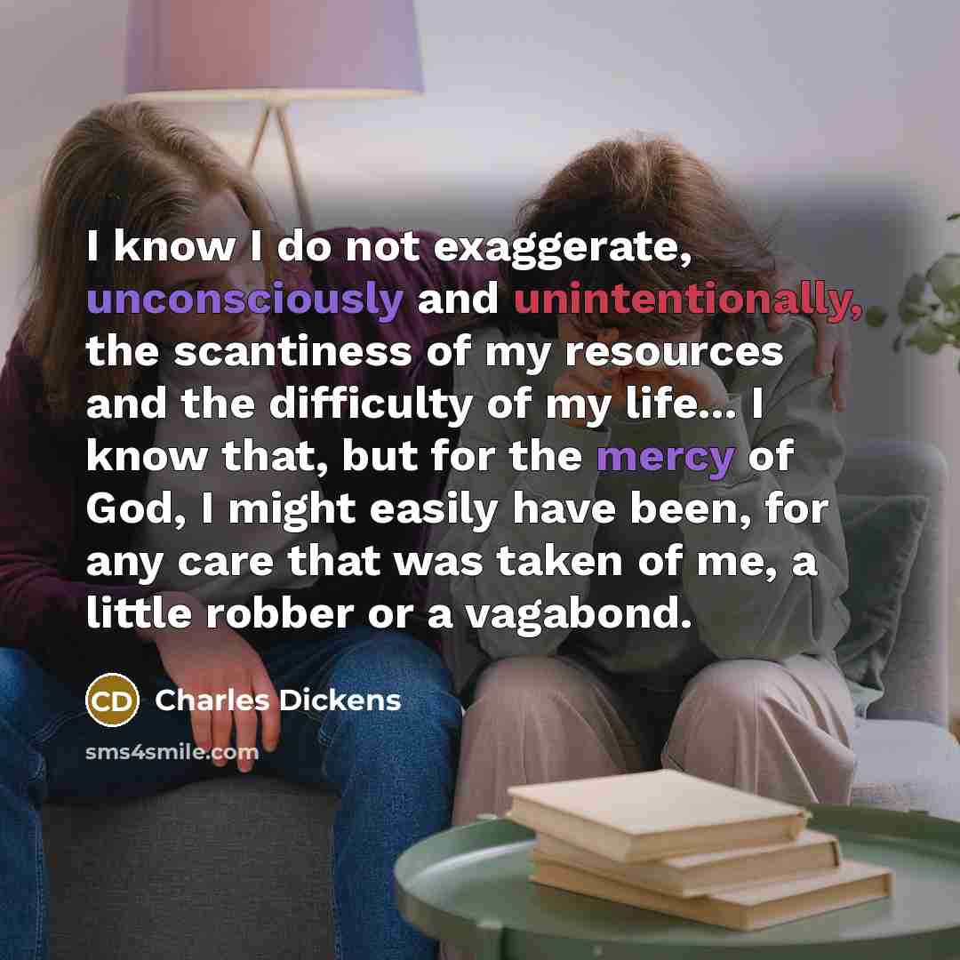 “I know I do not exaggerate, unconsciously and unintentionally, the scantiness of my resources and the difficulty of my life... I know that, but for the mercy of God, I might easily have been, for any care that was taken of me, a little robber or a vagabond.” quote by Charles Dickens