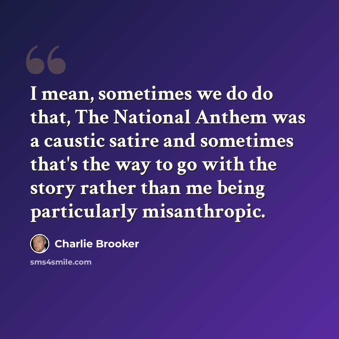 “I mean, sometimes we do do that, The National Anthem was a caustic satire and sometimes that's the way to go with the story rather than me being particularly misanthropic.” quote by Charlie Brooker
