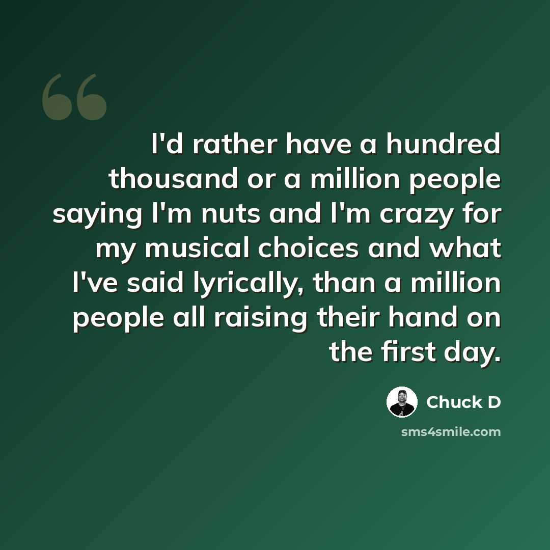 “I'd rather have a hundred thousand or a million people saying I'm nuts and I'm crazy for my musical choices and what I've said lyrically, than a million people all raising their hand on the first day.” quote by Chuck D