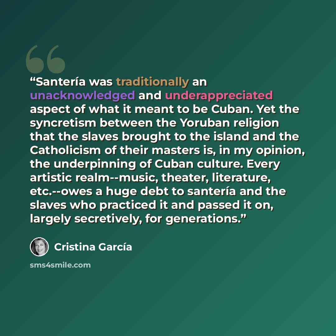 “Santería was traditionally an unacknowledged and underappreciated aspect of what it meant to be Cuban. Yet the syncretism between the Yoruban religion that the slaves brought to the island and the Catholicism of their masters is, in my opinion, the underpinning of Cuban culture. Every artistic…” quote by Cristina García