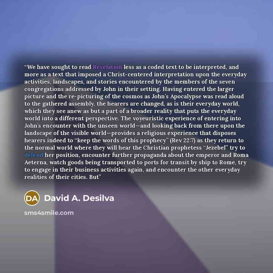 “We have sought to read Revelation less as a coded text to be interpreted, and more as a text that imposed a Christ-centered interpretation upon the everyday activities, landscapes, and stories encountered by the members of the seven congregations addressed by John in their setting. Having entered…” quote by David A. Desilva