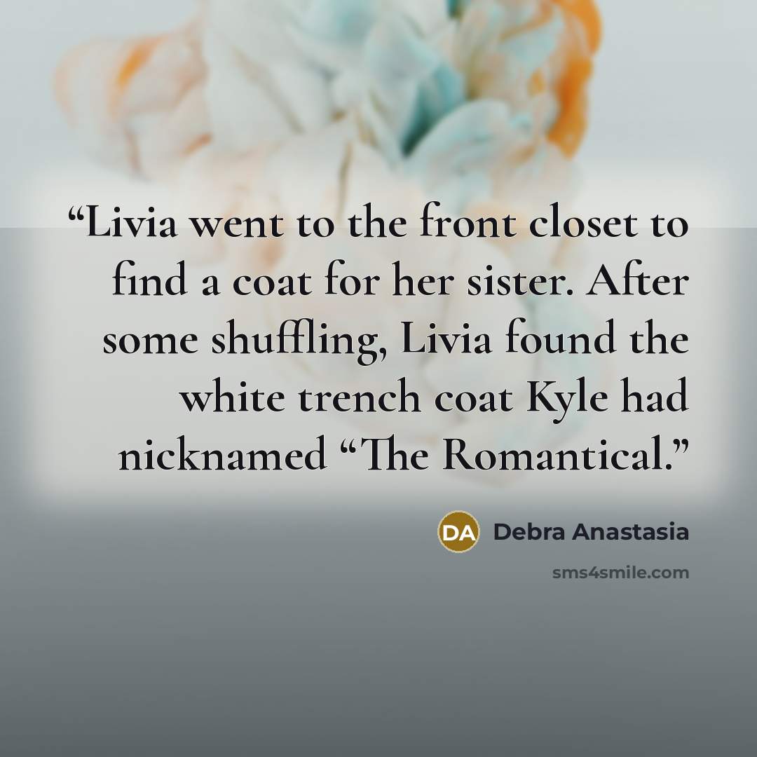 “Livia went to the front closet to find a coat for her sister. After some shuffling, Livia found the white trench coat Kyle had nicknamed “The Romantical.” quote by Debra Anastasia