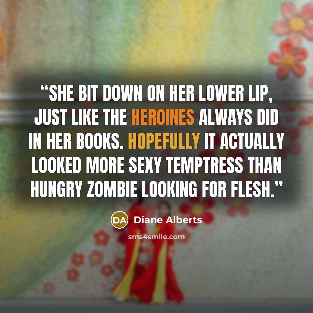 “She bit down on her lower lip, just like the heroines always did in her books. Hopefully it actually looked more sexy temptress than hungry zombie looking for flesh.” quote by Diane Alberts
