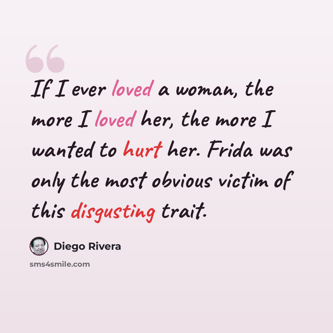 “If I ever loved a woman, the more I loved her, the more I wanted to hurt her. Frida was only the most obvious victim of this disgusting trait.” quote by Diego Rivera