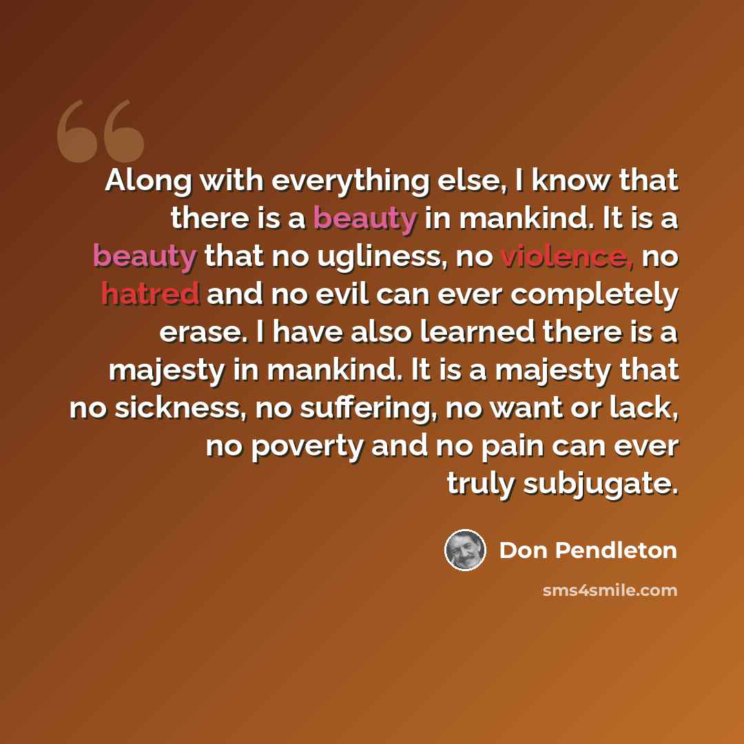 “Along with everything else, I know that there is a beauty in mankind. It is a beauty that no ugliness, no violence, no hatred and no evil can ever completely erase. I have also learned there is a majesty in mankind. It is a majesty that no sickness, no suffering, no want or lack, no poverty and no…” quote by Don Pendleton