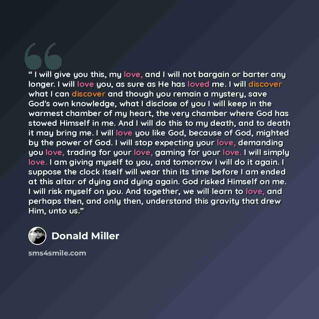 “I will give you this, my love, and I will not bargain or barter any longer. I will love you, as sure as He has loved me. I will discover what I can discover and though you remain a mystery, save God's own knowledge, what I disclose of you I will keep in the warmest chamber of my heart, the very…” quote by Donald Miller