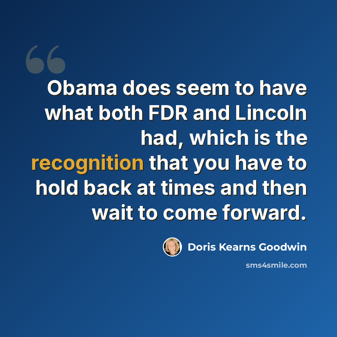 “Obama does seem to have what both FDR and Lincoln had, which is the recognition that you have to hold back at times and then wait to come forward.” quote by Doris Kearns Goodwin