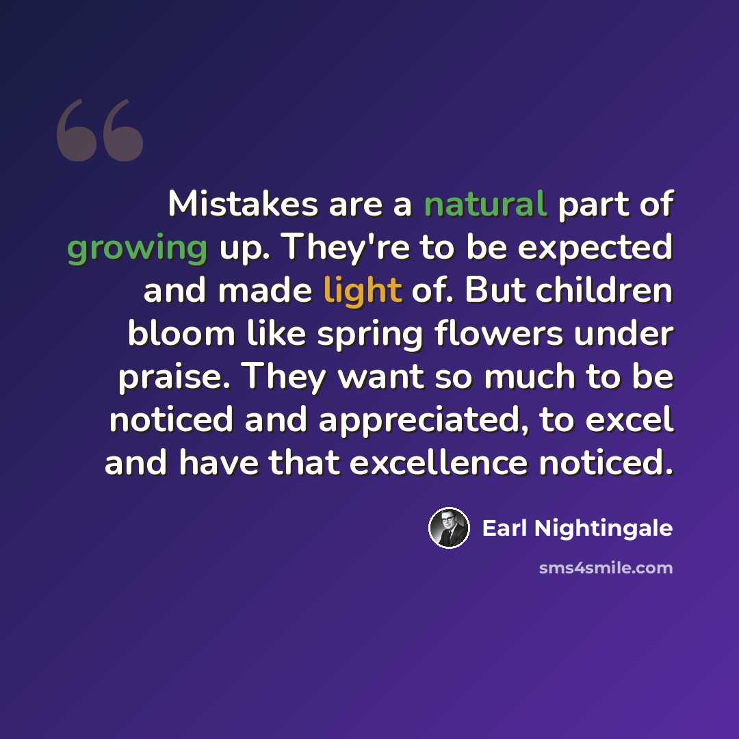 “Mistakes are a natural part of growing up. They're to be expected and made light of. But children bloom like spring flowers under praise. They want so much to be noticed and appreciated, to excel and have that excellence noticed.” quote by Earl Nightingale