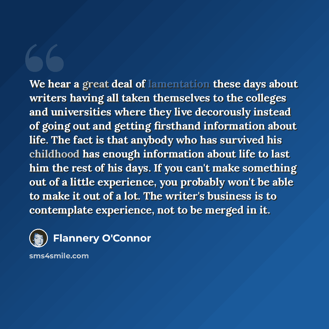 “We hear a great deal of lamentation these days about writers having all taken themselves to the colleges and universities where they live decorously instead of going out and getting firsthand information about life. The fact is that anybody who has survived his childhood has enough information…” quote by Flannery O'Connor