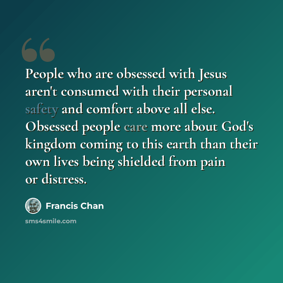 “People who are obsessed with Jesus aren't consumed with their personal safety and comfort above all else. Obsessed people care more about God's kingdom coming to this earth than their own lives being shielded from pain or distress.” quote by Francis Chan