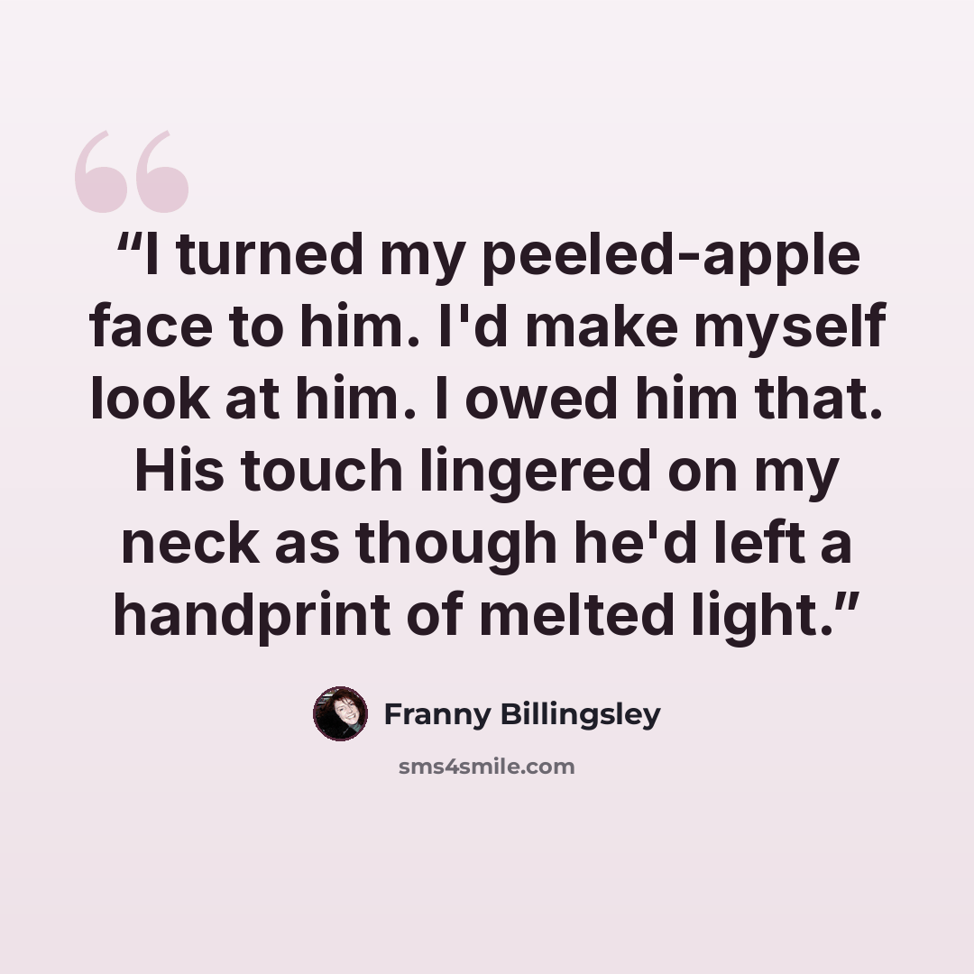 “I turned my peeled-apple face to him. I'd make myself look at him. I owed him that. His touch lingered on my neck as though he'd left a handprint of melted light.” quote by Franny Billingsley