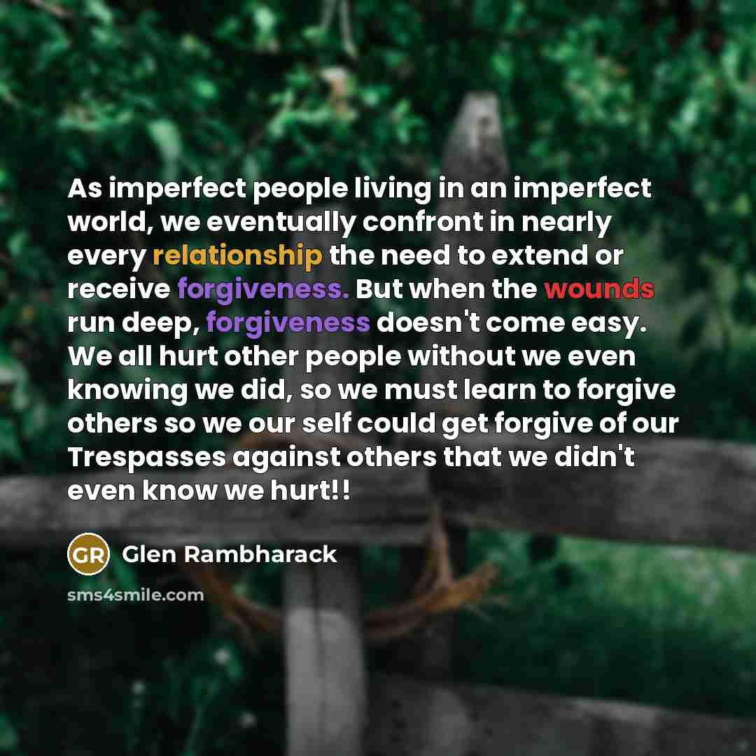 “As imperfect people living in an imperfect world, we eventually confront in nearly every relationship the need to extend or receive forgiveness. But when the wounds run deep, forgiveness doesn't come easy. We all hurt other people without we even knowing we did, so we must learn to forgive others…” quote by Glen Rambharack