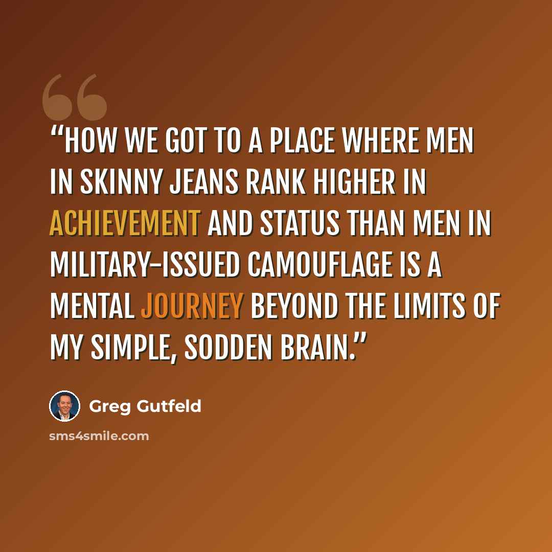 “How we got to a place where men in skinny jeans rank higher in achievement and status than men in military-issued camouflage is a mental journey beyond the limits of my simple, sodden brain.” quote by Greg Gutfeld